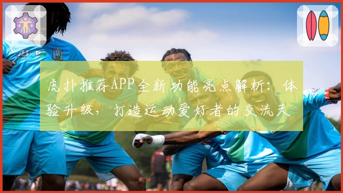 虎扑推荐APP全新功能亮点解析：体验升级，打造运动爱好者的交流天堂