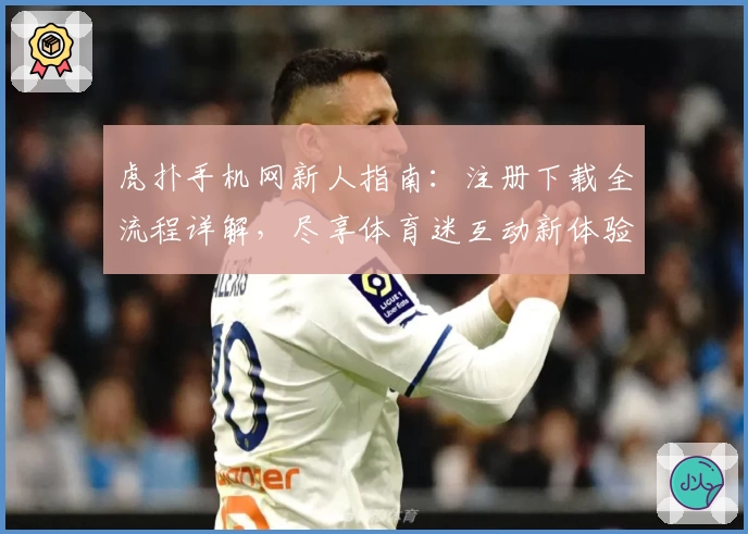 虎扑手机网新人指南：注册下载全流程详解，尽享体育迷互动新体验