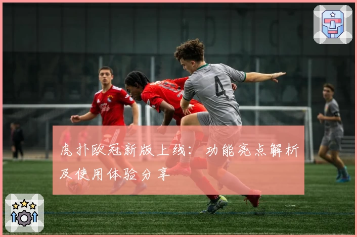虎扑欧冠新版上线:功能亮点解析及使用体验分享