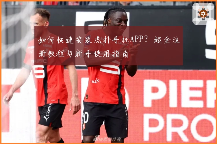 如何快速安装虎扑手机APP？超全注册教程与新手使用指南