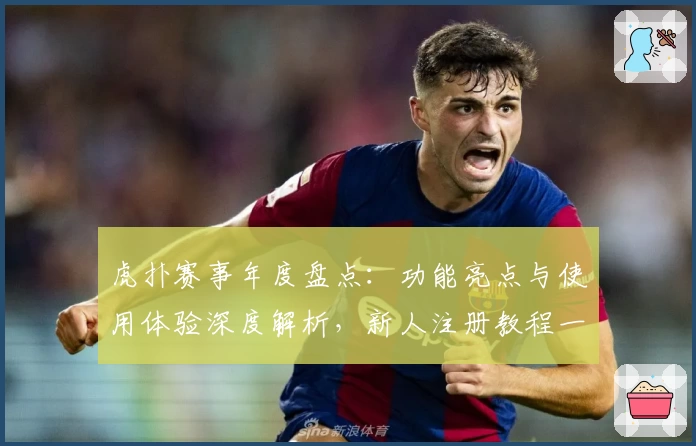 虎扑赛事年度盘点:功能亮点与使用体验深度解析,新人注册教程一网打尽