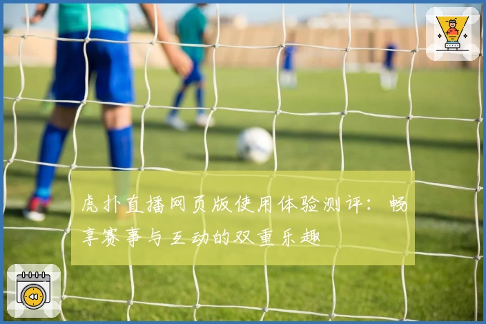 虎扑直播网页版使用体验测评：畅享赛事与互动的双重乐趣