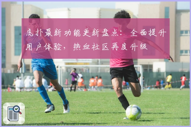 虎扑最新功能更新盘点：全面提升用户体验，热血社区再度升级