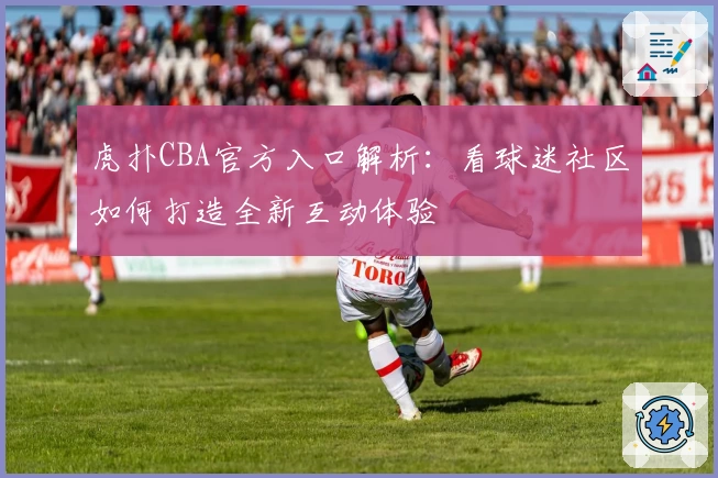 虎扑CBA官方入口解析：看球迷社区如何打造全新互动体验