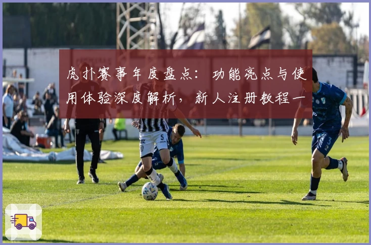 虎扑赛事年度盘点:功能亮点与使用体验深度解析,新人注册教程一网打尽