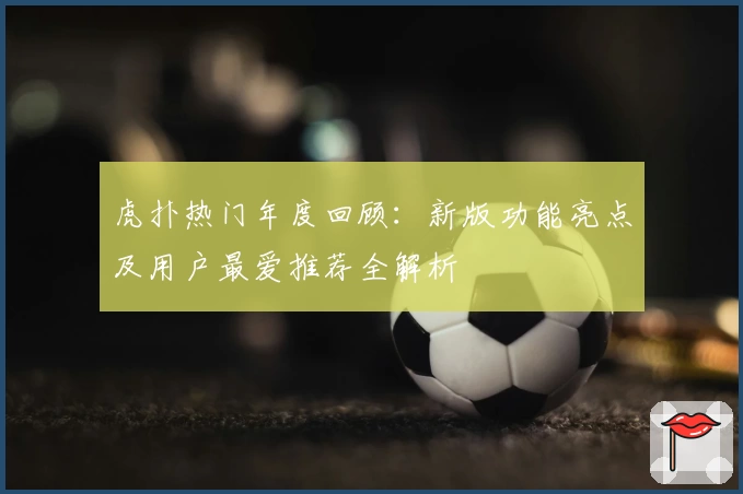 虎扑热门年度回顾：新版功能亮点及用户最爱推荐全解析