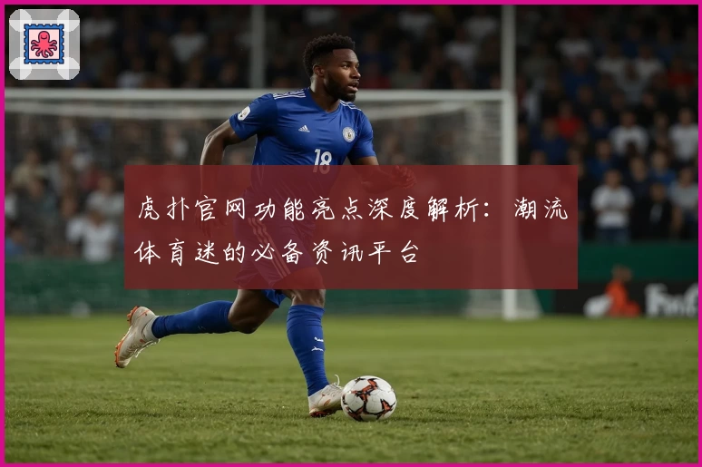 虎扑官网功能亮点深度解析：潮流体育迷的必备资讯平台