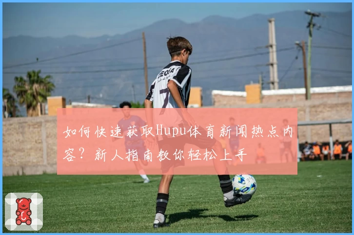 如何快速获取Hupu体育新闻热点内容？新人指南教你轻松上手