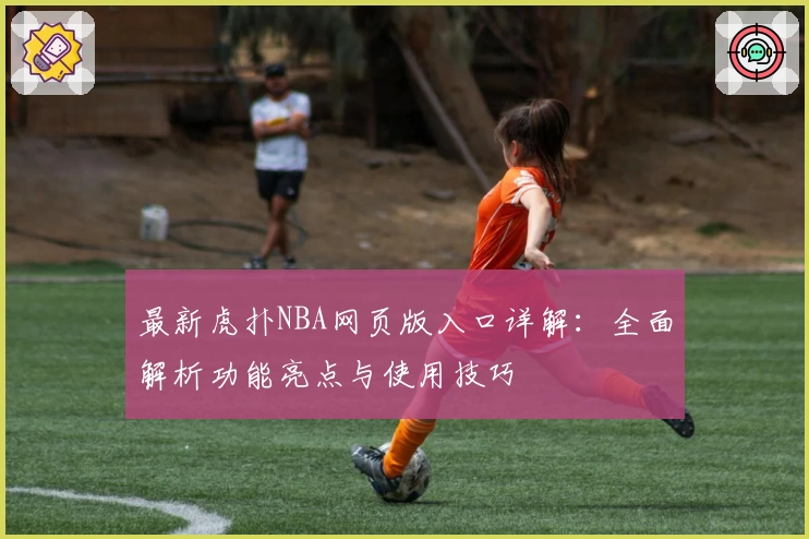 最新虎扑NBA网页版入口详解：全面解析功能亮点与使用技巧