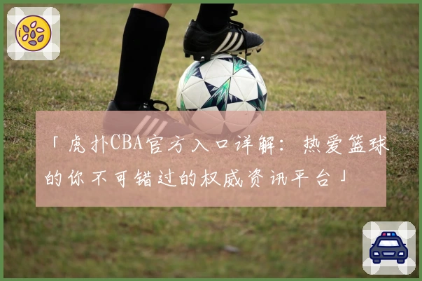「虎扑CBA官方入口详解:热爱篮球的你不可错过的权威资讯平台」