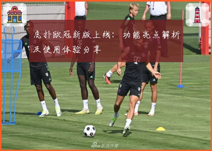 虎扑欧冠新版上线:功能亮点解析及使用体验分享
