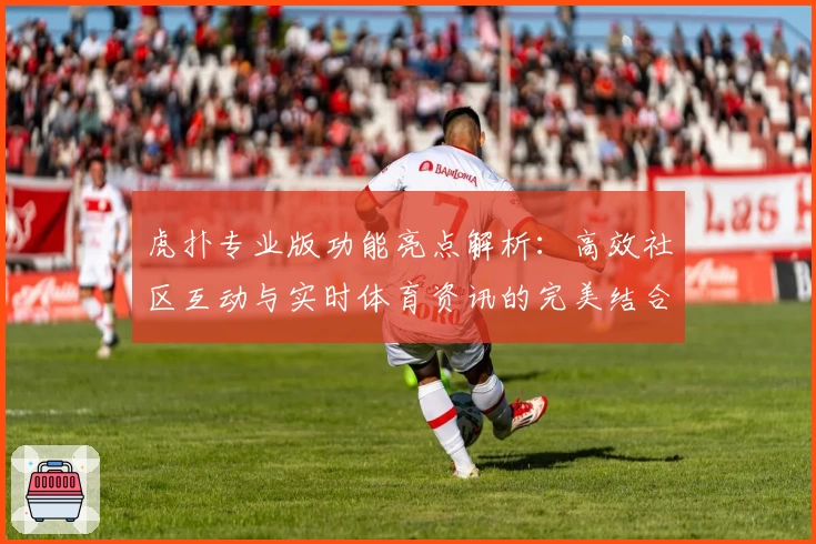 虎扑专业版功能亮点解析：高效社区互动与实时体育资讯的完美结合