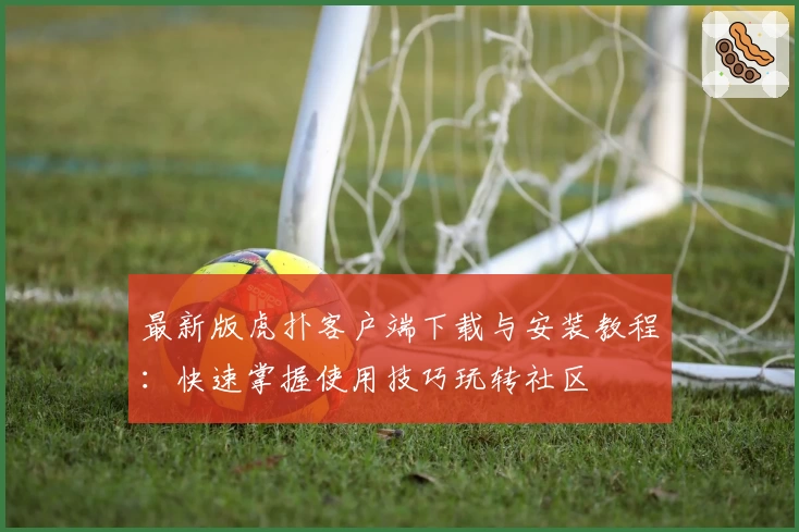 最新版虎扑客户端下载与安装教程：快速掌握使用技巧玩转社区