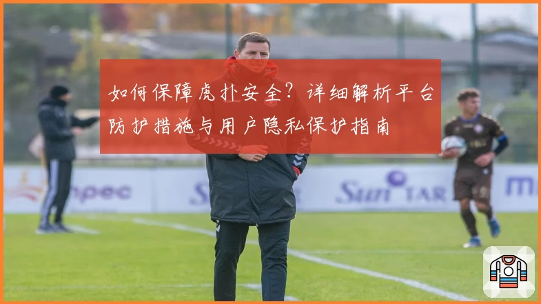 如何保障虎扑安全？详细解析平台防护措施与用户隐私保护指南