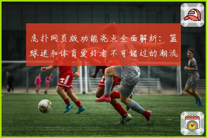虎扑网页版功能亮点全面解析：篮球迷和体育爱好者不可错过的潮流社区