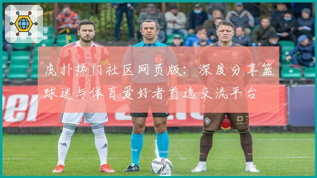 虎扑热门社区网页版：深度分享篮球迷与体育爱好者首选交流平台