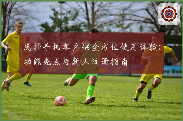 虎扑手机客户端全方位使用体验：功能亮点与新人注册指南