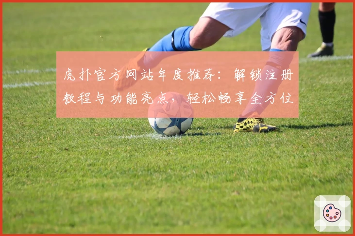 虎扑官方网站年度推荐:解锁注册教程与功能亮点,轻松畅享全方位体育社区体验
