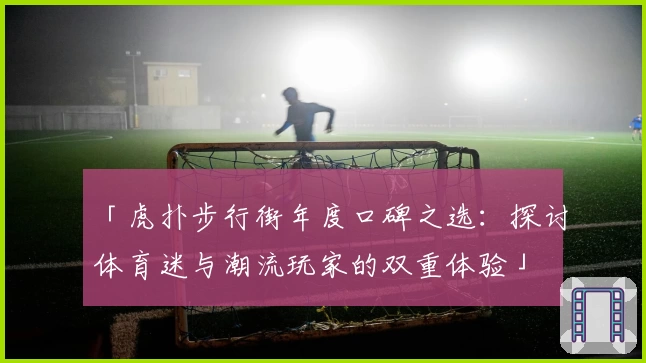 「虎扑步行街年度口碑之选：探讨体育迷与潮流玩家的双重体验」