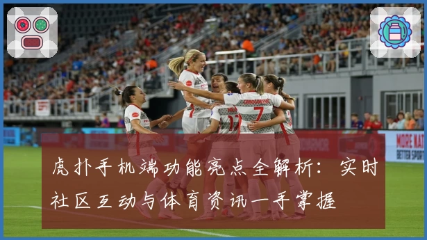 虎扑手机端功能亮点全解析：实时社区互动与体育资讯一手掌握