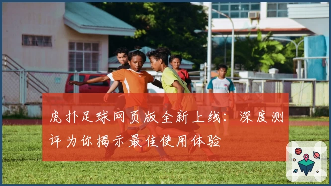 虎扑足球网页版全新上线：深度测评为你揭示最佳使用体验