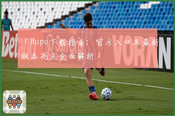 「Hupu下载指南：官方入口及最新版本亮点全面解析」