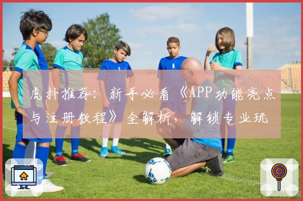 虎扑推荐：新手必看《APP功能亮点与注册教程》全解析，解锁专业玩法更轻松