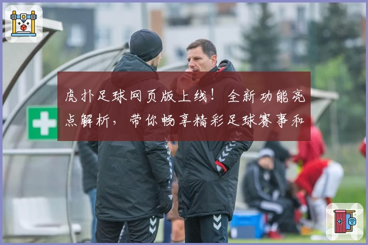 虎扑足球网页版上线！全新功能亮点解析，带你畅享精彩足球赛事和互动体验