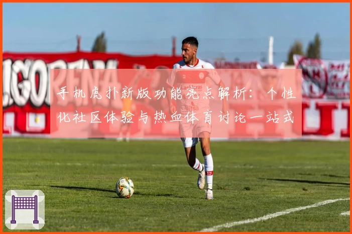 手机虎扑新版功能亮点解析：个性化社区体验与热血体育讨论一站式满足