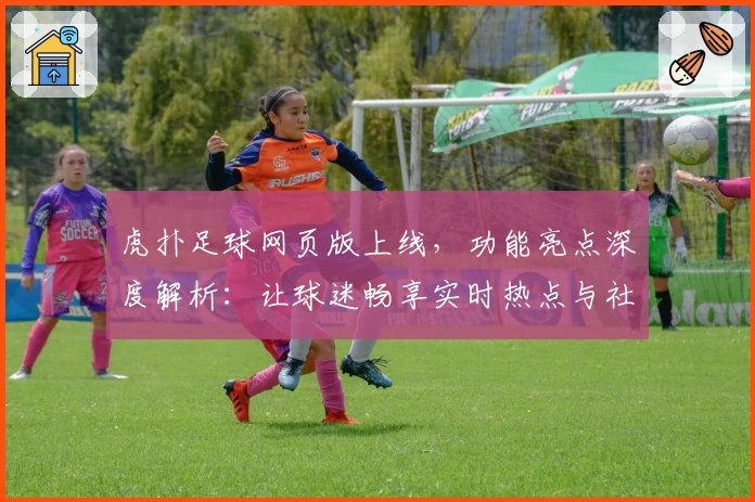 虎扑足球网页版上线，功能亮点深度解析：让球迷畅享实时热点与社区互动