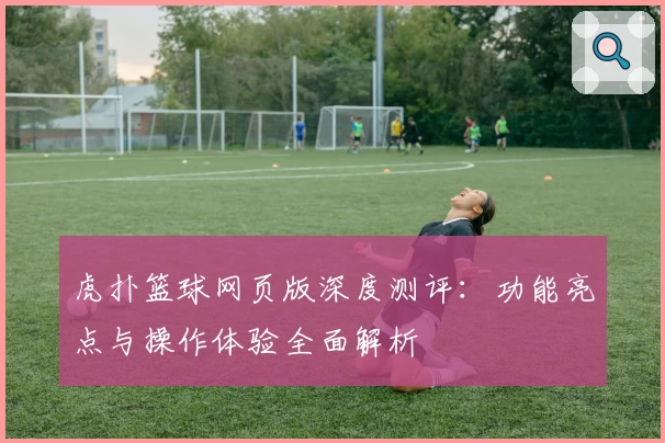 虎扑篮球网页版深度测评：功能亮点与操作体验全面解析