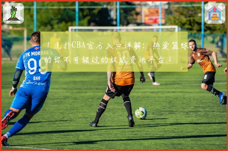 「虎扑CBA官方入口详解:热爱篮球的你不可错过的权威资讯平台」