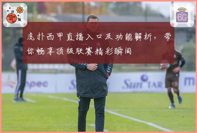 虎扑西甲直播入口及功能解析，带你畅享顶级联赛精彩瞬间