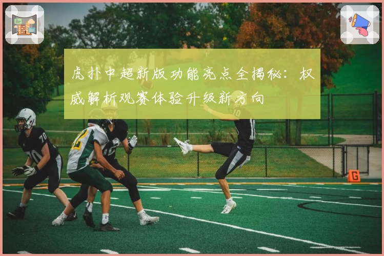 虎扑中超新版功能亮点全揭秘：权威解析观赛体验升级新方向