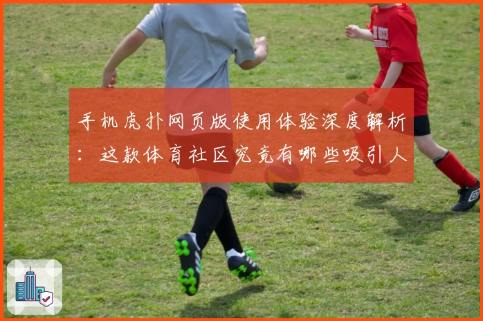 手机虎扑网页版使用体验深度解析：这款体育社区究竟有哪些吸引人的功能亮点？