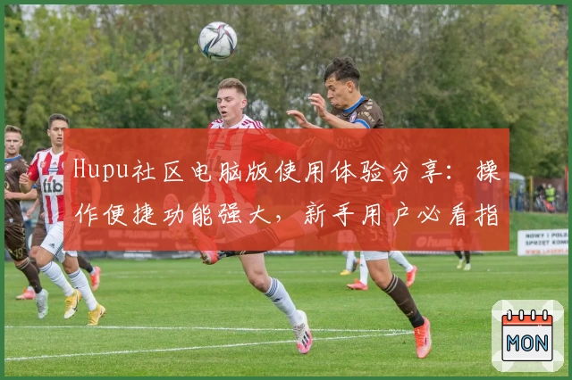 Hupu社区电脑版使用体验分享:操作便捷功能强大,新手用户必看指南