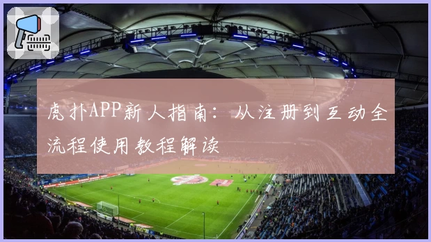 虎扑APP新人指南：从注册到互动全流程使用教程解读