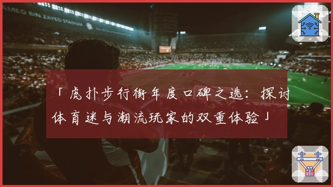「虎扑步行街年度口碑之选：探讨体育迷与潮流玩家的双重体验」